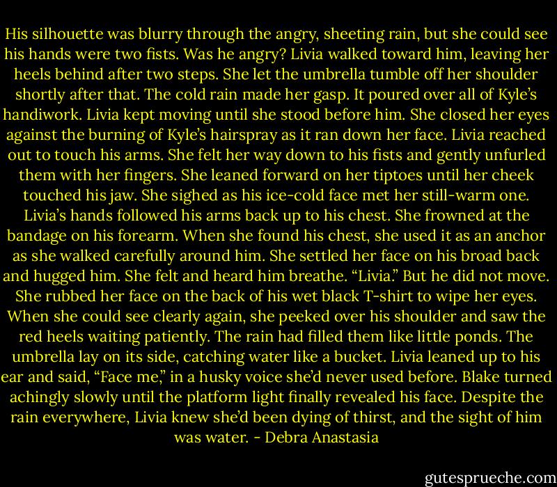 His silhouette was blurry through the angry, sheeting rain, but she could see his hands were two fists. Was he angry? Livia walked toward him, leaving her heels behind after two steps. She let the umbrella tumble off her shoulder shortly after that.<br />The cold rain made her gasp. It poured over all of Kyle’s handiwork. Livia kept moving until she stood before him. She closed her eyes against the burning of Kyle’s hairspray as it ran down her face.<br />Livia reached out to touch his arms. She felt her way down to his fists and gently unfurled them with her fingers. She leaned forward on her tiptoes until her cheek touched his jaw. She sighed as his ice-cold face met her still-warm one.<br />Livia’s hands followed his arms back up to his chest. She frowned at the bandage on his forearm. When she found his chest, she used it as an anchor as she walked carefully around him. She settled her face on his broad back and hugged him.<br />She felt and heard him breathe. “Livia.” But he did not move.<br />She rubbed her face on the back of his wet black T-shirt to wipe her eyes. When she could see clearly again, she peeked over his shoulder and saw the red heels waiting patiently. The rain had filled them like little ponds. The umbrella lay on its side, catching water like a bucket.<br />Livia leaned up to his ear and said, “Face me,” in a husky voice she’d never used before.<br />Blake turned achingly slowly until the platform light finally revealed his face. Despite the rain everywhere, Livia knew she’d been dying of thirst, and the sight of him was water. - Debra Anastasia