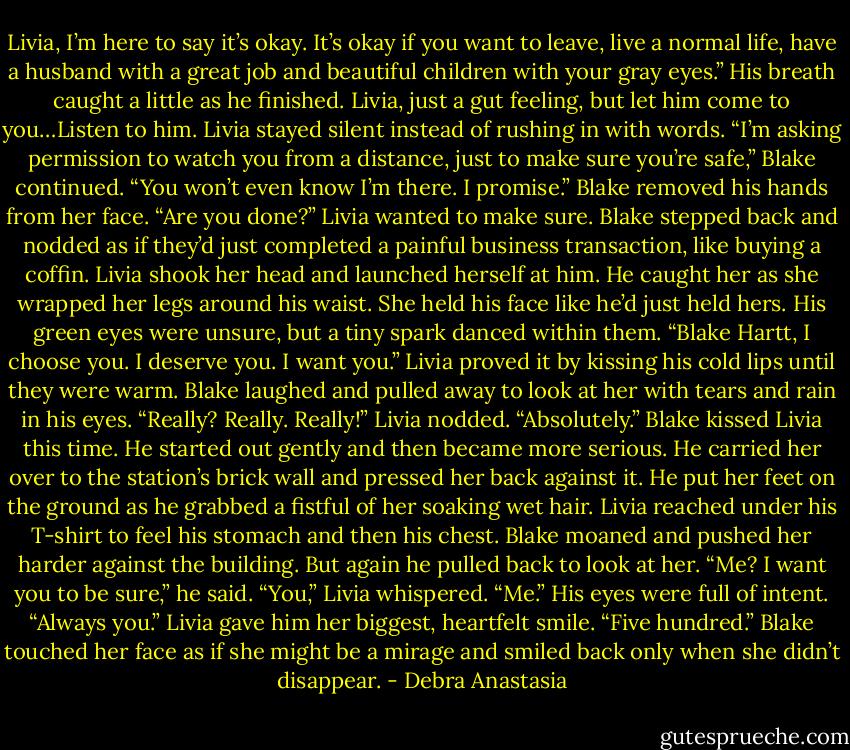 Livia, I’m here to say it’s okay. It’s okay if you want to leave, live a normal life, have a husband with a great job and beautiful children with your gray eyes.” His breath caught a little as he finished.<br />Livia, just a gut feeling, but let him come to you…Listen to him. Livia stayed silent instead of rushing in with words.<br />“I’m asking permission to watch you from a distance, just to make sure you’re safe,” Blake continued. “You won’t even know I’m there. I promise.” Blake removed his hands from her face.<br />“Are you done?” Livia wanted to make sure.<br />Blake stepped back and nodded as if they’d just completed a painful business transaction, like buying a coffin. Livia shook her head and launched herself at him. He caught her as she wrapped her legs around his waist. She held his face like he’d just held hers. His green eyes were unsure, but a tiny spark danced within them.<br />“Blake Hartt, I choose you. I deserve you. I want you.” Livia proved it by kissing his cold lips until they were warm.<br />Blake laughed and pulled away to look at her with tears and rain in his eyes. “Really? Really. Really!”<br />Livia nodded. “Absolutely.”<br />Blake kissed Livia this time. He started out gently and then became more serious. He carried her over to the station’s brick wall and pressed her back against it. He put her feet on the ground as he grabbed a fistful of her soaking wet hair. Livia reached under his T-shirt to feel his stomach and then his chest. Blake moaned and pushed her harder against the building. But again he pulled back to look at her.<br />“Me? I want you to be sure,” he said.<br />“You,” Livia whispered.<br />“Me.” His eyes were full of intent.<br />“Always you.” Livia gave him her biggest, heartfelt smile.<br />“Five hundred.” Blake touched her face as if she might be a mirage and smiled back only when she didn’t disappear. - Debra Anastasia