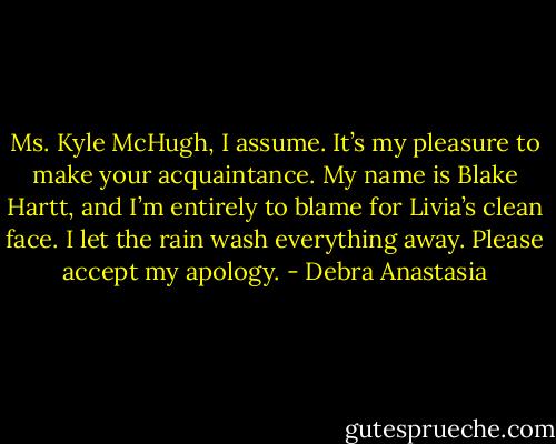 Ms. Kyle McHugh, I assume. It’s my pleasure to make your acquaintance. My name is Blake Hartt, and I’m entirely to blame for Livia’s clean face. I let the rain wash everything away. Please accept my apology. - Debra Anastasia