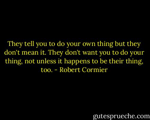 They tell you to do your own thing but they don't mean it. They don't want you to do your thing, not unless it happens to be their thing, too. - Robert Cormier