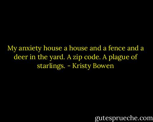 My anxiety house a house and a fence and a deer in the yard. A zip code. A plague of starlings. - Kristy Bowen
