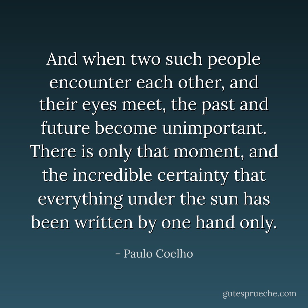 And when two such people encounter each other, and their eyes meet, the past and future become unimportant. There is only that moment, and the incredible certainty that everything under the sun has been written by one hand only. - Paulo Coelho