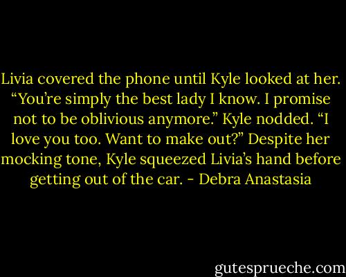 Livia covered the phone until Kyle looked at her. “You’re simply the best lady I know. I promise not to be oblivious anymore.”<br />Kyle nodded. “I love you too. Want to make out?” Despite her mocking tone, Kyle squeezed Livia’s hand before getting out of the car. - Debra Anastasia