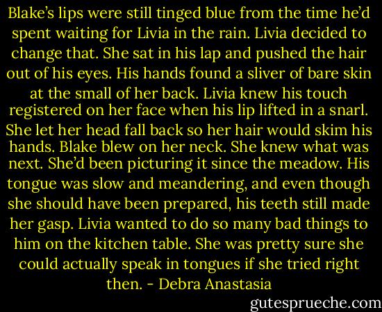 Blake’s lips were still tinged blue from the time he’d spent waiting for Livia in the rain. Livia decided to change that. She sat in his lap and pushed the hair out of his eyes. His hands found a sliver of bare skin at the small of her back. Livia knew his touch registered on her face when his lip lifted in a snarl. She let her head fall back so her hair would skim his hands.<br />Blake blew on her neck. She knew what was next. She’d been picturing it since the meadow. His tongue was slow and meandering, and even though she should have been prepared, his teeth still made her gasp. Livia wanted to do so many bad things to him on the kitchen table. She was pretty sure she could actually speak in tongues if she tried right then. - Debra Anastasia