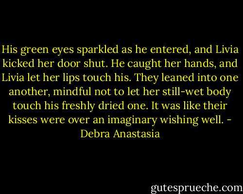 His green eyes sparkled as he entered, and Livia kicked her door shut. He caught her hands, and Livia let her lips touch his. They leaned into one another, mindful not to let her still-wet body touch his freshly dried one. It was like their kisses were over an imaginary wishing well. - Debra Anastasia