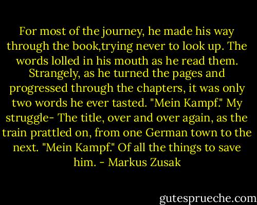 For most of the journey, he made his way through the book,trying never to look up.<br />The words lolled in his mouth as he read them.<br />Strangely, as he turned the pages and progressed through the chapters, it was only two words he ever tasted.<br />"Mein Kampf." My struggle-<br />The title, over and over again, as the train prattled on, from one German town to the next.<br />"Mein Kampf."<br />Of all the things to save him. - Markus Zusak