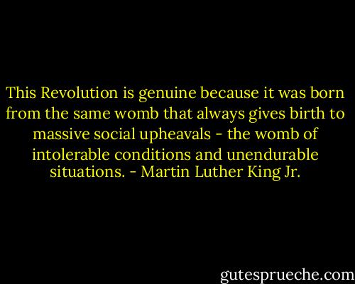 This Revolution is genuine because it was born from the same womb that always gives birth to massive social upheavals - the womb of intolerable conditions and unendurable situations. - Martin Luther King Jr.