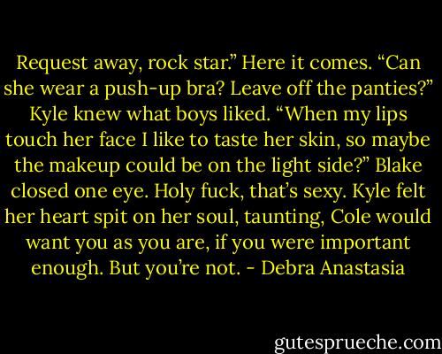 Request away, rock star.” Here it comes. “Can she wear a push-up bra? Leave off the panties?” Kyle knew what boys liked.<br />“When my lips touch her face I like to taste her skin, so maybe the makeup could be on the light side?” Blake closed one eye.<br />Holy fuck, that’s sexy. Kyle felt her heart spit on her soul, taunting, Cole would want you as you are, if you were important enough. But you’re not. - Debra Anastasia