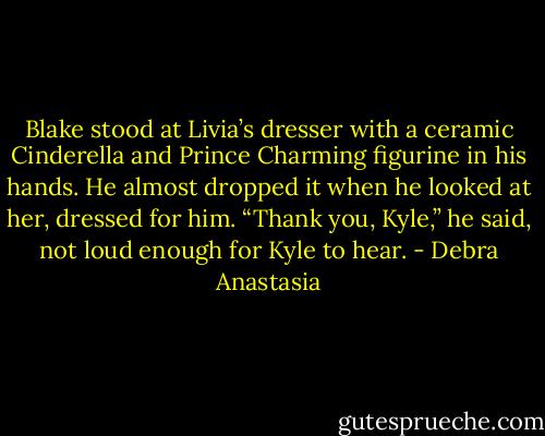 Blake stood at Livia’s dresser with a ceramic Cinderella and Prince Charming figurine in his hands. He almost dropped it when he looked at her, dressed for him.<br />“Thank you, Kyle,” he said, not loud enough for Kyle to hear. - Debra Anastasia