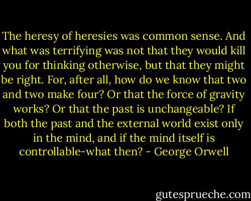 The heresy of heresies was common sense. And what was terrifying was not that they would kill you for thinking otherwise, but that they might be right. For, after all, how do we know that two and two make four? Or that the force of gravity works? Or that the past is unchangeable? If both the past and the external world exist only in the mind, and if the mind itself is controllable-what then? - George Orwell