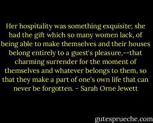 Her hospitality was something exquisite; she had the gift which so many women lack, of being able to make themselves and their houses belong entirely to a guest's pleasure,--that charming surrender for the moment of themselves and whatever belongs to them, so that they make a part of one's own life that can never be forgotten. - Sarah Orne Jewett