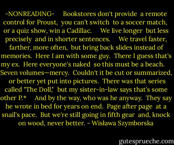 -NONREADING-<br /><br /> <br /> Bookstores don't provide<br /> a remote control for Proust,<br /> you can't switch<br /> to a soccer match,<br /> or a quiz show, win a Cadillac.<br /><br /> <br /> We live longer<br /> but less precisely<br /> and in shorter sentences. <br /><br /><br /> We travel faster, farther, more often,<br /> but bring back slides instead of memories.<br /> Here I am with some guy.<br /> There I guess that's my ex.<br /> Here everyone's naked<br /> so this must be a beach.<br /><br /> <br /> Seven volumes—mercy.<br /> Couldn't it be cut or summarized,<br /> or better yet put into pictures.<br /> There was that series called "The Doll,"<br /> but my sister-in-law says that's some other P.*<br /><br /> <br /> And by the way, who was he anyway.<br /> They say he wrote in bed for years on end.<br /> Page after page<br /> at a snail's pace.<br /> But we're still going in fifth gear<br /> and, knock on wood, never better. - Wisława Szymborska