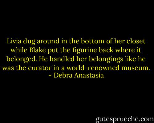 Livia dug around in the bottom of her closet while Blake put the figurine back where it belonged. He handled her belongings like he was the curator in a world-renowned museum. - Debra Anastasia