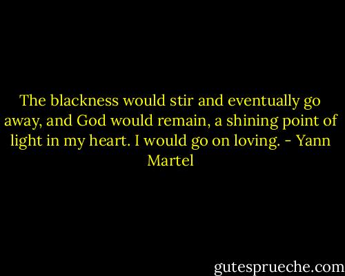 The blackness would stir and eventually go away, and God would remain, a shining point of light in my heart. I would go on loving. - Yann Martel