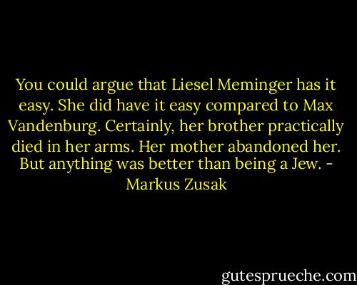 You could argue that Liesel Meminger has it easy. She did have it easy compared to Max Vandenburg. Certainly, her brother practically died in her arms. Her mother abandoned her.<br />But anything was better than being a Jew. - Markus Zusak