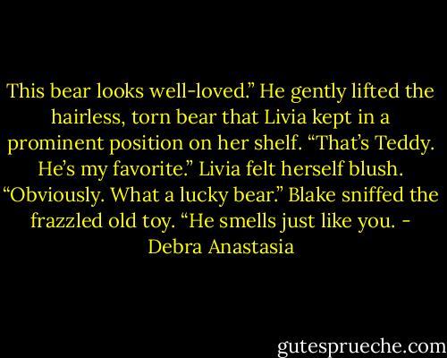 This bear looks well-loved.” He gently lifted the hairless, torn bear that Livia kept in a prominent position on her shelf.<br />“That’s Teddy. He’s my favorite.” Livia felt herself blush.<br />“Obviously. What a lucky bear.” Blake sniffed the frazzled old toy. “He smells just like you. - Debra Anastasia