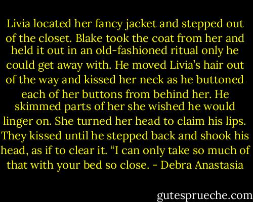 Livia located her fancy jacket and stepped out of the closet. Blake took the coat from her and held it out in an old-fashioned ritual only he could get away with. He moved Livia’s hair out of the way and kissed her neck as he buttoned each of her buttons from behind her. He skimmed parts of her she wished he would linger on. She turned her head to claim his lips.<br />They kissed until he stepped back and shook his head, as if to clear it. “I can only take so much of that with your bed so close. - Debra Anastasia