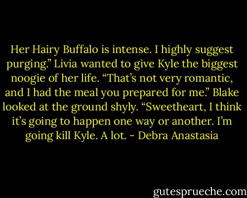 Her Hairy Buffalo is intense. I highly suggest purging.” Livia wanted to give Kyle the biggest noogie of her life.<br />“That’s not very romantic, and I had the meal you prepared for me.” Blake looked at the ground shyly.<br />“Sweetheart, I think it’s going to happen one way or another. I’m going kill Kyle. A lot. - Debra Anastasia