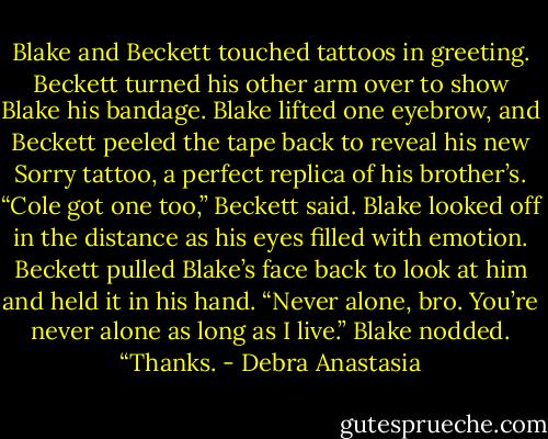 Blake and Beckett touched tattoos in greeting. Beckett turned his other arm over to show Blake his bandage. Blake lifted one eyebrow, and Beckett peeled the tape back to reveal his new Sorry tattoo, a perfect replica of his brother’s.<br />“Cole got one too,” Beckett said.<br />Blake looked off in the distance as his eyes filled with emotion.<br />Beckett pulled Blake’s face back to look at him and held it in his hand. “Never alone, bro. You’re never alone as long as I live.”<br />Blake nodded. “Thanks. - Debra Anastasia