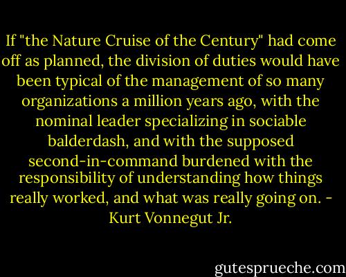 If "the Nature Cruise of the Century" had come off as planned, the division of duties would have been typical of the management of so many organizations a million years ago, with the nominal leader specializing in sociable balderdash, and with the supposed second-in-command burdened with the responsibility of understanding how things really worked, and what was really going on. - Kurt Vonnegut Jr.