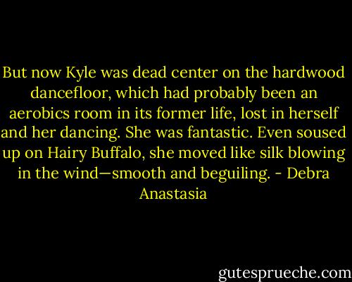 But now Kyle was dead center on the hardwood dancefloor, which had probably been an aerobics room in its former life, lost in herself and her dancing. She was fantastic. Even soused up on Hairy Buffalo, she moved like silk blowing in the wind—smooth and beguiling. - Debra Anastasia