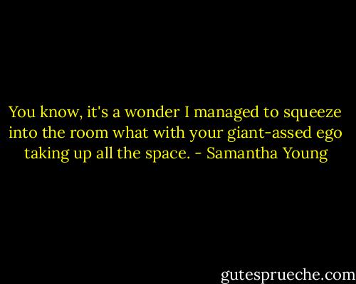 You know, it's a wonder I managed to squeeze into the room what with your giant-assed ego taking up all the space. - Samantha Young