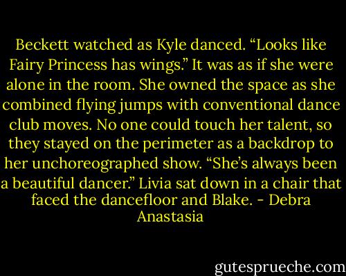 Beckett watched as Kyle danced. “Looks like Fairy Princess has wings.”<br />It was as if she were alone in the room. She owned the space as she combined flying jumps with conventional dance club moves. No one could touch her talent, so they stayed on the perimeter as a backdrop to her unchoreographed show.<br />“She’s always been a beautiful dancer.” Livia sat down in a chair that faced the dancefloor and Blake. - Debra Anastasia