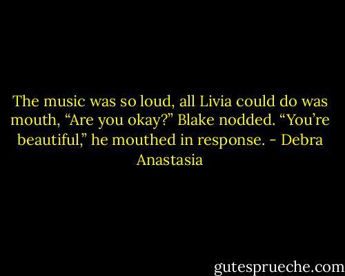 The music was so loud, all Livia could do was mouth, “Are you okay?”<br />Blake nodded. “You’re beautiful,” he mouthed in response. - Debra Anastasia