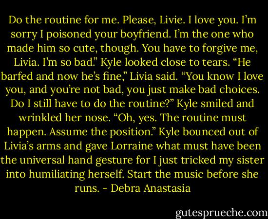 Do the routine for me. Please, Livie. I love you. I’m sorry I poisoned your boyfriend. I’m the one who made him so cute, though. You have to forgive me, Livia. I’m so bad.” Kyle looked close to tears.<br />“He barfed and now he’s fine,” Livia said. “You know I love you, and you’re not bad, you just make bad choices. Do I still have to do the routine?”<br />Kyle smiled and wrinkled her nose. “Oh, yes. The routine must happen. Assume the position.”<br />Kyle bounced out of Livia’s arms and gave Lorraine what must have been the universal hand gesture for I just tricked my sister into humiliating herself. Start the music before she runs. - Debra Anastasia