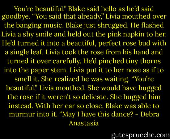 You’re beautiful.” Blake said hello as he’d said goodbye.<br />“You said that already,” Livia mouthed over the banging music.<br />Blake just shrugged. He flashed Livia a shy smile and held out the pink napkin to her. He’d turned it into a beautiful, perfect rose bud with a single leaf. Livia took the rose from his hand and turned it over carefully. He’d pinched tiny thorns into the paper stem. Livia put it to her nose as if to smell it. She realized he was waiting.<br />“You’re beautiful,” Livia mouthed. She would have hugged the rose if it weren’t so delicate. She hugged him instead.<br />With her ear so close, Blake was able to murmur into it. “May I have this dance? - Debra Anastasia