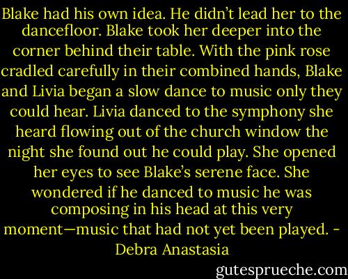 Blake had his own idea. He didn’t lead her to the dancefloor. Blake took her deeper into the corner behind their table.<br />With the pink rose cradled carefully in their combined hands, Blake and Livia began a slow dance to music only they could hear. Livia danced to the symphony she heard flowing out of the church window the night she found out he could play. She opened her eyes to see Blake’s serene face. She wondered if he danced to music he was composing in his head at this very moment—music that had not yet been played. - Debra Anastasia