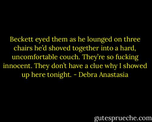 Beckett eyed them as he lounged on three chairs he’d shoved together into a hard, uncomfortable couch. They’re so fucking innocent. They don’t have a clue why I showed up here tonight. - Debra Anastasia