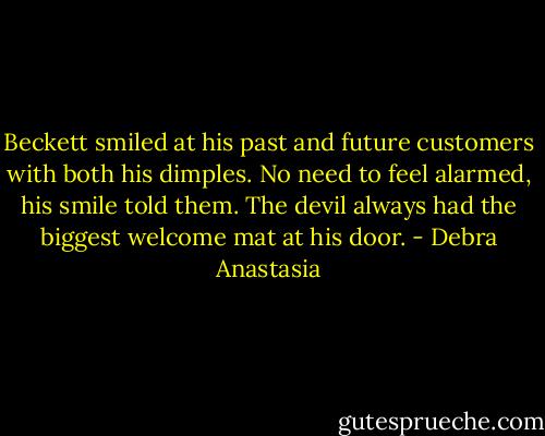 Beckett smiled at his past and future customers with both his dimples. No need to feel alarmed, his smile told them. The devil always had the biggest welcome mat at his door. - Debra Anastasia