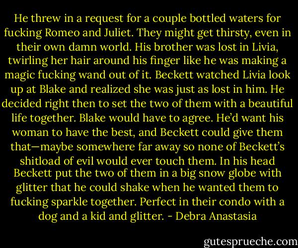 He threw in a request for a couple bottled waters for fucking Romeo and Juliet. They might get thirsty, even in their own damn world. His brother was lost in Livia, twirling her hair around his finger like he was making a magic fucking wand out of it.<br />Beckett watched Livia look up at Blake and realized she was just as lost in him. He decided right then to set the two of them with a beautiful life together. Blake would have to agree. He’d want his woman to have the best, and Beckett could give them that—maybe somewhere far away so none of Beckett’s shitload of evil would ever touch them. In his head Beckett put the two of them in a big snow globe with glitter that he could shake when he wanted them to fucking sparkle together. Perfect in their condo with a dog and a kid and glitter. - Debra Anastasia