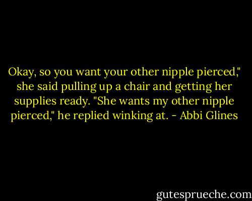 Okay, so you want your other nipple pierced," she said pulling up a chair and getting her supplies ready.<br />"She wants my other nipple pierced," he replied winking at. - Abbi Glines