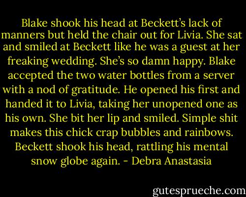 Blake shook his head at Beckett’s lack of manners but held the chair out for Livia. She sat and smiled at Beckett like he was a guest at her freaking wedding. She’s so damn happy.<br />Blake accepted the two water bottles from a server with a nod of gratitude. He opened his first and handed it to Livia, taking her unopened one as his own. She bit her lip and smiled.<br />Simple shit makes this chick crap bubbles and rainbows. Beckett shook his head, rattling his mental snow globe again. - Debra Anastasia