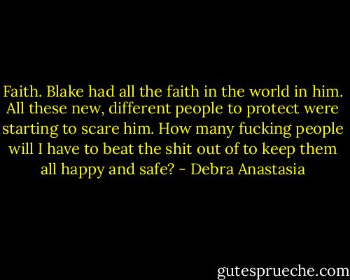 Faith. Blake had all the faith in the world in him. All these new, different people to protect were starting to scare him. How many fucking people will I have to beat the shit out of to keep them all happy and safe? - Debra Anastasia