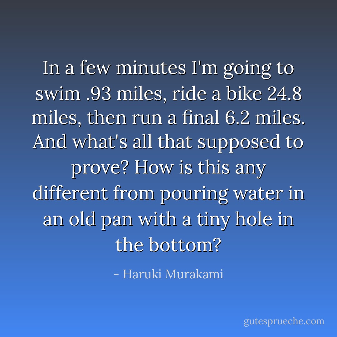 In a few minutes I'm going to swim .93 miles, ride a bike 24.8 miles, then run a final 6.2 miles. And what's all that supposed to prove? How is this any different from pouring water in an old pan with a tiny hole in the bottom? - Haruki Murakami