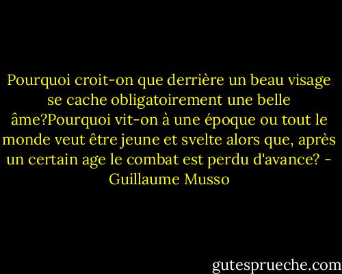 Pourquoi croit-on que derrière un beau visage se cache obligatoirement une belle âme?Pourquoi vit-on à une époque ou tout le monde veut être jeune et svelte alors que, après un certain age le combat est perdu d'avance? - Guillaume Musso