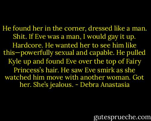 He found her in the corner, dressed like a man.<br />Shit. If Eve was a man, I would gay it up. Hardcore.<br />He wanted her to see him like this—powerfully sexual and capable. He pulled Kyle up and found Eve over the top of Fairy Princess’s hair. He saw Eve smirk as she watched him move with another woman.<br />Got her. She’s jealous. - Debra Anastasia