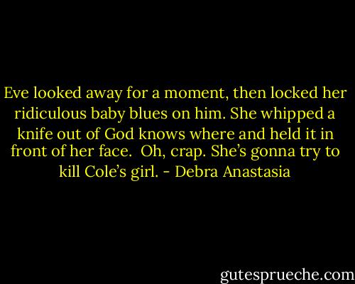 Eve looked away for a moment, then locked her ridiculous baby blues on him. She whipped a knife out of God knows where and held it in front of her face.<br /><br />Oh, crap. She’s gonna try to kill Cole’s girl. - Debra Anastasia