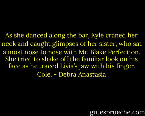 As she danced along the bar, Kyle craned her neck and caught glimpses of her sister, who sat almost nose to nose with Mr. Blake Perfection. She tried to shake off the familiar look on his face as he traced Livia’s jaw with his finger. Cole. - Debra Anastasia