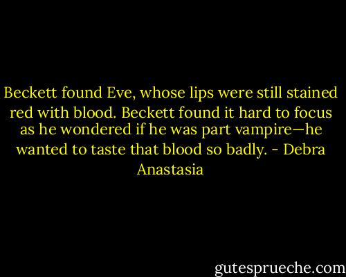 Beckett found Eve, whose lips were still stained red with blood. Beckett found it hard to focus as he wondered if he was part vampire—he wanted to taste that blood so badly. - Debra Anastasia