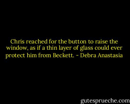 Chris reached for the button to raise the window, as if a thin layer of glass could ever protect him from Beckett. - Debra Anastasia