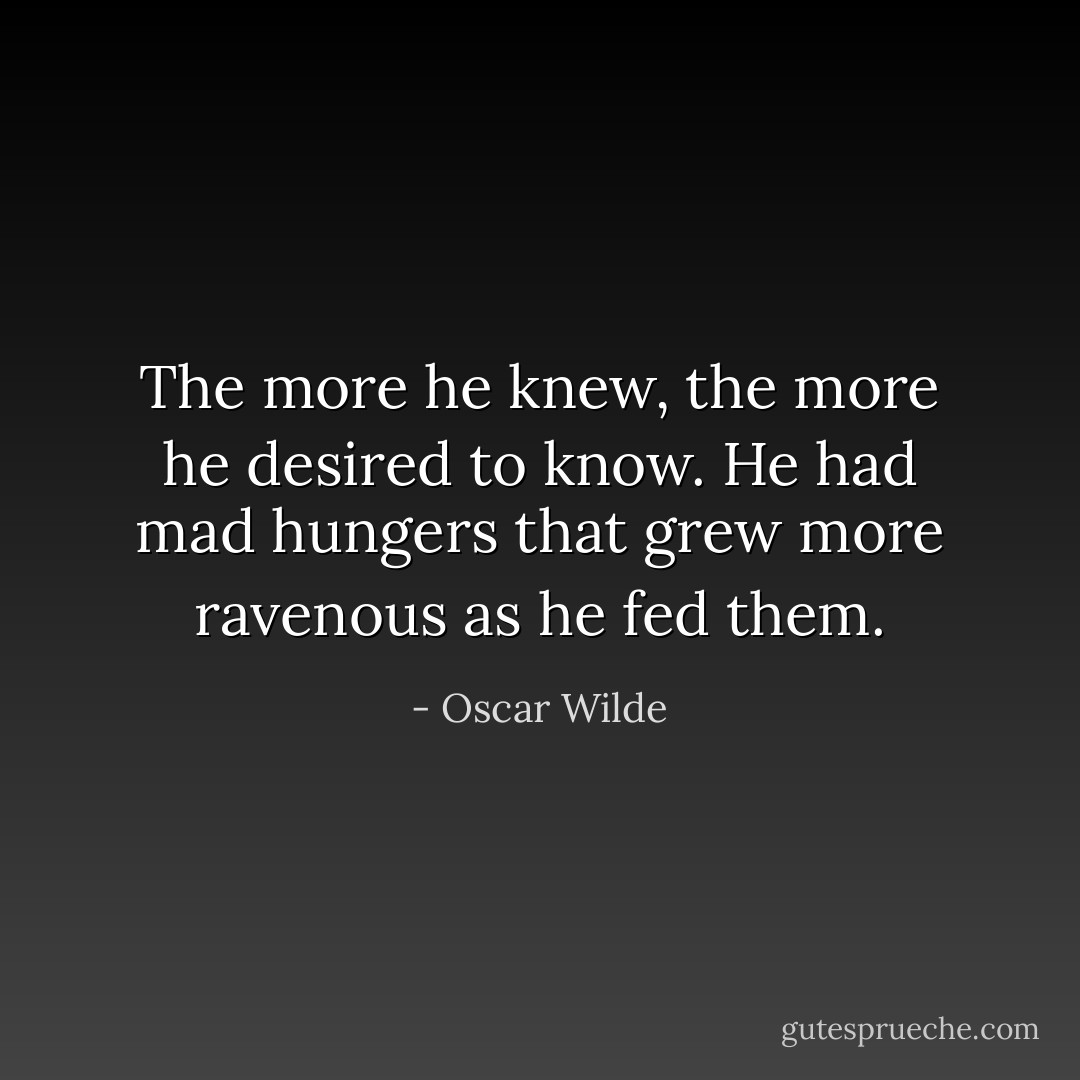 The more he knew, the more he desired to know. He had mad hungers that grew more ravenous as he fed them. - Oscar Wilde