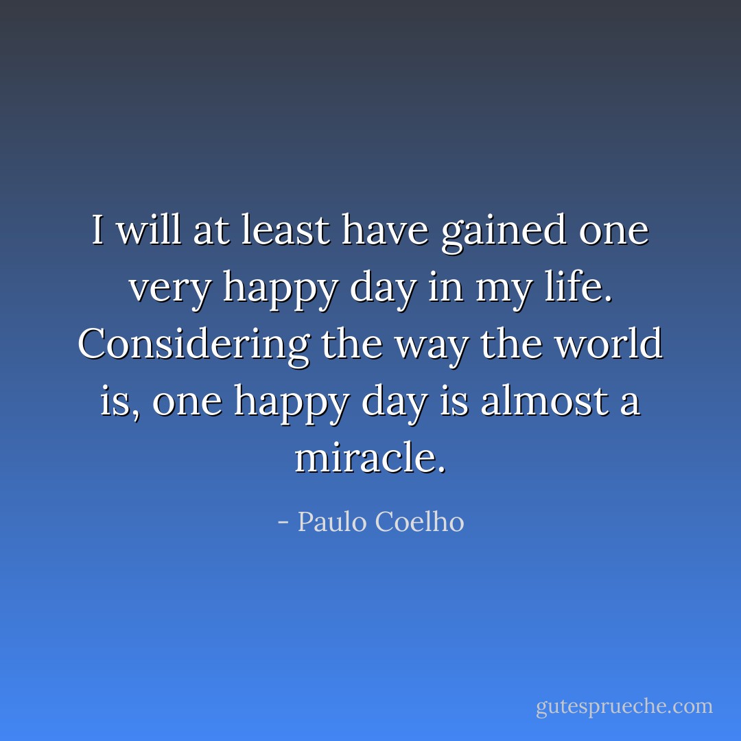 I will at least have gained one very<br />happy day in my life. Considering the way the world is, one happy day is almost a<br />miracle. - Paulo Coelho
