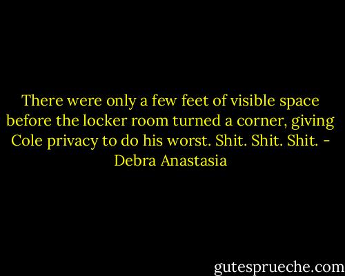 There were only a few feet of visible space before the locker room turned a corner, giving Cole privacy to do his worst. Shit. Shit. Shit. - Debra Anastasia