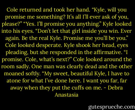 Cole returned and took her hand. “Kyle, will you promise me something? It’s all I’ll ever ask of you, please?”<br />“Yes. I’ll promise you anything.” Kyle looked into his eyes.<br />“Don’t let that girl inside you win. Ever again. Be the real Kyle. Promise me you’ll be you.” Cole looked desperate.<br />Kyle shook her head, eyes pleading, but she responded in the affirmative. “I promise. Cole, what’s next?”<br />Cole looked around the room sadly. One man was clearly dead and the other moaned softly.<br />“My sweet, beautiful Kyle, I have to atone for what I’ve done here. I want you far, far away when they put the cuffs on me. - Debra Anastasia