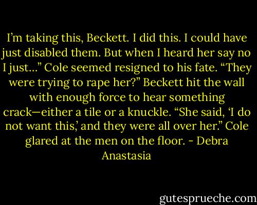 I’m taking this, Beckett. I did this. I could have just disabled them. But when I heard her say no I just…” Cole seemed resigned to his fate.<br />“They were trying to rape her?” Beckett hit the wall with enough force to hear something crack—either a tile or a knuckle.<br />“She said, ‘I do not want this,’ and they were all over her.” Cole glared at the men on the floor. - Debra Anastasia