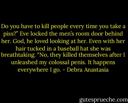 Do you have to kill people every time you take a piss?” Eve locked the men’s room door behind her.<br />God, he loved looking at her. Even with her hair tucked in a baseball hat she was breathtaking.<br />“No, they killed themselves after I unleashed my colossal penis. It happens everywhere I go. - Debra Anastasia